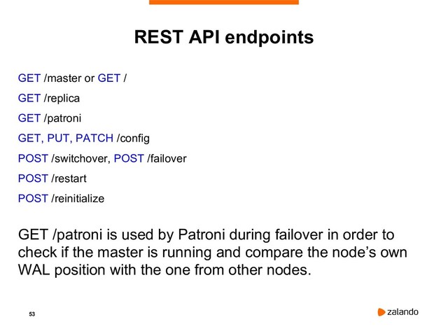 53
REST API endpoints
GET /master or GET /
GET /replica
GET /patroni
GET, PUT, PATCH /config
POST /switchover, POST /failover
POST /restart
POST /reinitialize
GET /patroni is used by Patroni during failover in order to
check if the master is running and compare the node’s own
WAL position with the one from other nodes.
