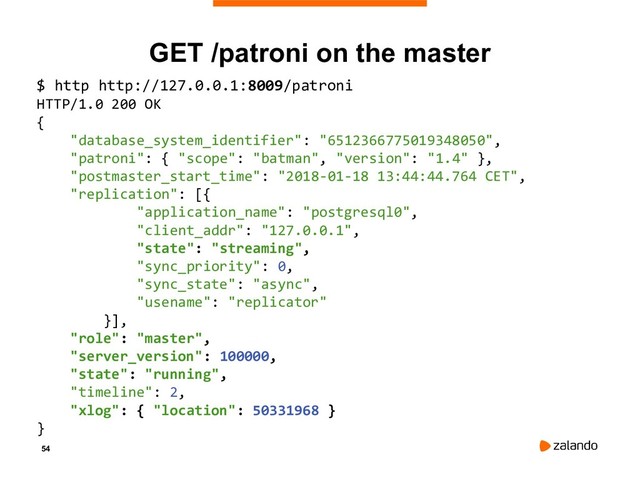 54
GET /patroni on the master
$ http http://127.0.0.1:8009/patroni
HTTP/1.0 200 OK
{
"database_system_identifier": "6512366775019348050",
"patroni": { "scope": "batman", "version": "1.4" },
"postmaster_start_time": "2018-01-18 13:44:44.764 CET",
"replication": [{
"application_name": "postgresql0",
"client_addr": "127.0.0.1",
"state": "streaming",
"sync_priority": 0,
"sync_state": "async",
"usename": "replicator"
}],
"role": "master",
"server_version": 100000,
"state": "running",
"timeline": 2,
"xlog": { "location": 50331968 }
}
