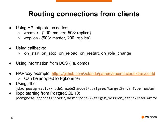 57
Routing connections from clients
● Using API http status codes:
○ /master - {200: master, 503: replica}
○ /replica - {503: master, 200: replica}
● Using callbacks:
○ on_start, on_stop, on_reload, on_restart, on_role_change,
● Using information from DCS (i.e. confd)
● HAProxy example: https://github.com/zalando/patroni/tree/master/extras/confd
○ Can be adopted to Pgbouncer
● Using jdbc:
jdbc:postgresql://node1,node2,node3/postgres?targetServerType=master
● libpq starting from PostgreSQL 10:
postgresql://host1:port2,host2:port2/?target_session_attrs=read-write
