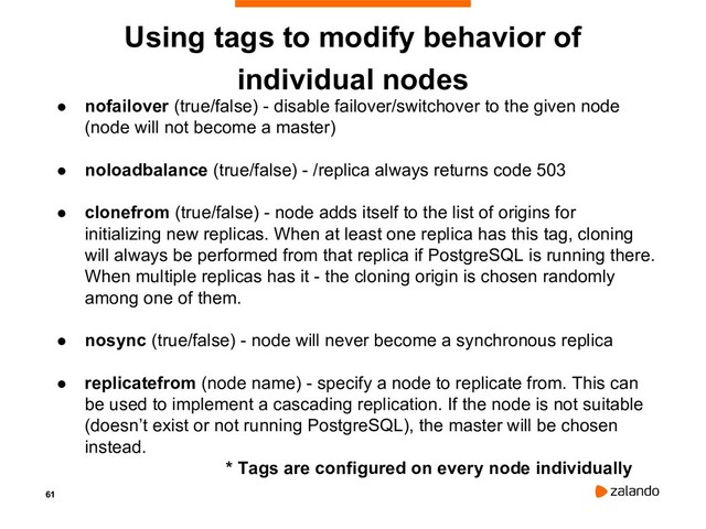 61
Using tags to modify behavior of
individual nodes
● nofailover (true/false) - disable failover/switchover to the given node
(node will not become a master)
● noloadbalance (true/false) - /replica always returns code 503
● clonefrom (true/false) - node adds itself to the list of origins for
initializing new replicas. When at least one replica has this tag, cloning
will always be performed from that replica if PostgreSQL is running there.
When multiple replicas has it - the cloning origin is chosen randomly
among one of them.
● nosync (true/false) - node will never become a synchronous replica
● replicatefrom (node name) - specify a node to replicate from. This can
be used to implement a cascading replication. If the node is not suitable
(doesn’t exist or not running PostgreSQL), the master will be chosen
instead.
* Tags are configured on every node individually

