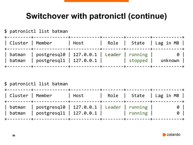 66
Switchover with patronictl (continue)
$ patronictl list batman
+---------+-------------+-----------+--------+---------+-----------+
| Cluster | Member | Host | Role | State | Lag in MB |
+---------+-------------+-----------+--------+---------+-----------+
| batman | postgresql0 | 127.0.0.1 | Leader | running | 0 |
| batman | postgresql1 | 127.0.0.1 | | stopped | unknown |
+---------+-------------+-----------+--------+---------+-----------+
$ patronictl list batman
+---------+-------------+-----------+--------+---------+-----------+
| Cluster | Member | Host | Role | State | Lag in MB |
+---------+-------------+-----------+--------+---------+-----------+
| batman | postgresql0 | 127.0.0.1 | Leader | running | 0 |
| batman | postgresql1 | 127.0.0.1 | | running | 0 |
+---------+-------------+-----------+--------+---------+-----------+
