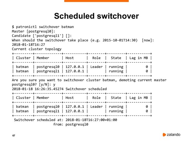 67
Scheduled switchover
$ patronictl switchover batman
Master [postgresql0]:
Candidate ['postgresql1'] []:
When should the switchover take place (e.g. 2015-10-01T14:30) [now]:
2018-01-18T16:27
Current cluster topology
+---------+-------------+-----------+--------+---------+-----------+
| Cluster | Member | Host | Role | State | Lag in MB |
+---------+-------------+-----------+--------+---------+-----------+
| batman | postgresql0 | 127.0.0.1 | Leader | running | 0 |
| batman | postgresql1 | 127.0.0.1 | | running | 0 |
+---------+-------------+-----------+--------+---------+-----------+
Are you sure you want to switchover cluster batman, demoting current master
postgresql0? [y/N]: y
2018-01-18 16:26:35.45274 Switchover scheduled
+---------+-------------+-----------+--------+---------+-----------+
| Cluster | Member | Host | Role | State | Lag in MB |
+---------+-------------+-----------+--------+---------+-----------+
| batman | postgresql0 | 127.0.0.1 | Leader | running | 0 |
| batman | postgresql1 | 127.0.0.1 | | running | 0 |
+---------+-------------+-----------+--------+---------+-----------+
Switchover scheduled at: 2018-01-18T16:27:00+01:00
from: postgresql0
