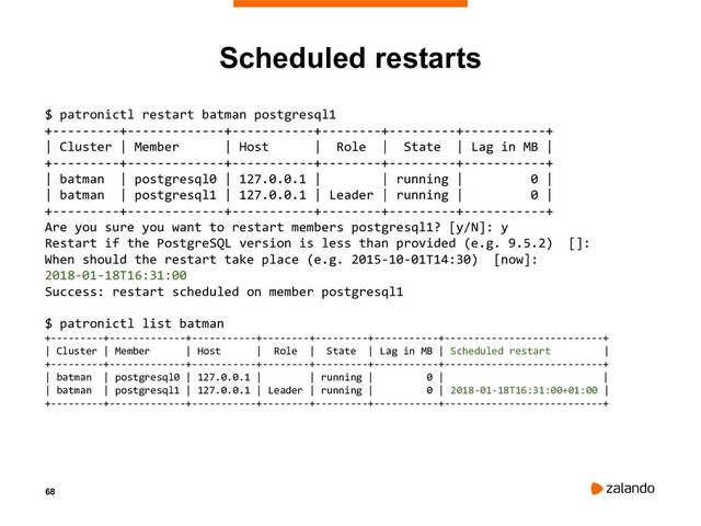 68
Scheduled restarts
$ patronictl restart batman postgresql1
+---------+-------------+-----------+--------+---------+-----------+
| Cluster | Member | Host | Role | State | Lag in MB |
+---------+-------------+-----------+--------+---------+-----------+
| batman | postgresql0 | 127.0.0.1 | | running | 0 |
| batman | postgresql1 | 127.0.0.1 | Leader | running | 0 |
+---------+-------------+-----------+--------+---------+-----------+
Are you sure you want to restart members postgresql1? [y/N]: y
Restart if the PostgreSQL version is less than provided (e.g. 9.5.2) []:
When should the restart take place (e.g. 2015-10-01T14:30) [now]:
2018-01-18T16:31:00
Success: restart scheduled on member postgresql1
$ patronictl list batman
+---------+-------------+-----------+--------+---------+-----------+---------------------------+
| Cluster | Member | Host | Role | State | Lag in MB | Scheduled restart |
+---------+-------------+-----------+--------+---------+-----------+---------------------------+
| batman | postgresql0 | 127.0.0.1 | | running | 0 | |
| batman | postgresql1 | 127.0.0.1 | Leader | running | 0 | 2018-01-18T16:31:00+01:00 |
+---------+-------------+-----------+--------+---------+-----------+---------------------------+

