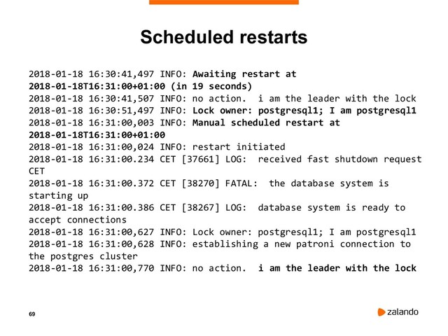 69
Scheduled restarts
2018-01-18 16:30:41,497 INFO: Awaiting restart at
2018-01-18T16:31:00+01:00 (in 19 seconds)
2018-01-18 16:30:41,507 INFO: no action. i am the leader with the lock
2018-01-18 16:30:51,497 INFO: Lock owner: postgresql1; I am postgresql1
2018-01-18 16:31:00,003 INFO: Manual scheduled restart at
2018-01-18T16:31:00+01:00
2018-01-18 16:31:00,024 INFO: restart initiated
2018-01-18 16:31:00.234 CET [37661] LOG: received fast shutdown request
CET
2018-01-18 16:31:00.372 CET [38270] FATAL: the database system is
starting up
2018-01-18 16:31:00.386 CET [38267] LOG: database system is ready to
accept connections
2018-01-18 16:31:00,627 INFO: Lock owner: postgresql1; I am postgresql1
2018-01-18 16:31:00,628 INFO: establishing a new patroni connection to
the postgres cluster
2018-01-18 16:31:00,770 INFO: no action. i am the leader with the lock
