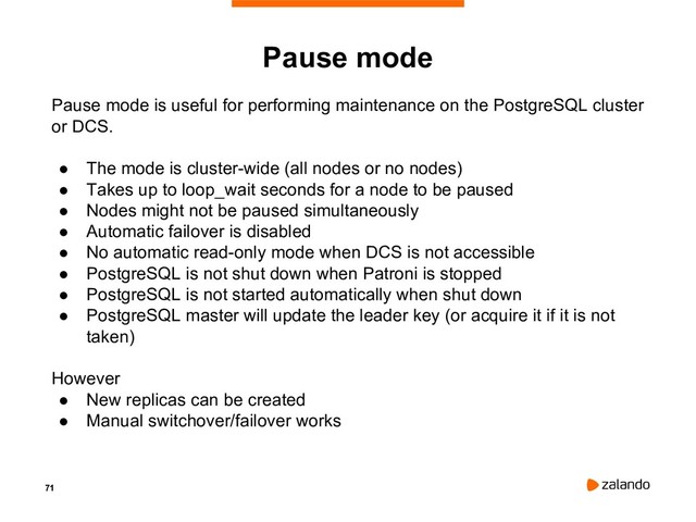 71
Pause mode
Pause mode is useful for performing maintenance on the PostgreSQL cluster
or DCS.
● The mode is cluster-wide (all nodes or no nodes)
● Takes up to loop_wait seconds for a node to be paused
● Nodes might not be paused simultaneously
● Automatic failover is disabled
● No automatic read-only mode when DCS is not accessible
● PostgreSQL is not shut down when Patroni is stopped
● PostgreSQL is not started automatically when shut down
● PostgreSQL master will update the leader key (or acquire it if it is not
taken)
However
● New replicas can be created
● Manual switchover/failover works
