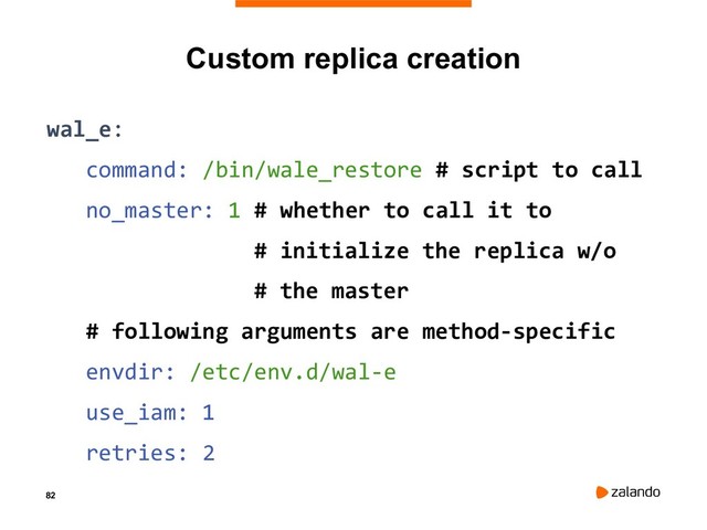82
Custom replica creation
wal_e:
command: /bin/wale_restore # script to call
no_master: 1 # whether to call it to
# initialize the replica w/o
# the master
# following arguments are method-specific
envdir: /etc/env.d/wal-e
use_iam: 1
retries: 2
