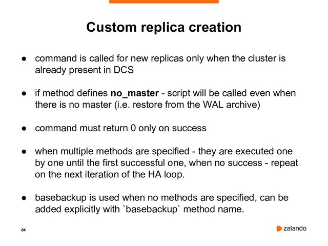 84
Custom replica creation
● command is called for new replicas only when the cluster is
already present in DCS
● if method defines no_master - script will be called even when
there is no master (i.e. restore from the WAL archive)
● command must return 0 only on success
● when multiple methods are specified - they are executed one
by one until the first successful one, when no success - repeat
on the next iteration of the HA loop.
● basebackup is used when no methods are specified, can be
added explicitly with `basebackup` method name.
