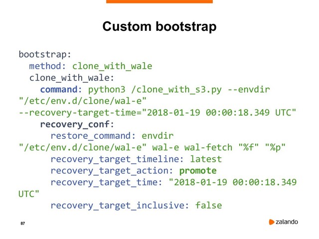 87
Custom bootstrap
bootstrap:
method: clone_with_wale
clone_with_wale:
command: python3 /clone_with_s3.py --envdir
"/etc/env.d/clone/wal-e"
--recovery-target-time="2018-01-19 00:00:18.349 UTC"
recovery_conf:
restore_command: envdir
"/etc/env.d/clone/wal-e" wal-e wal-fetch "%f" "%p"
recovery_target_timeline: latest
recovery_target_action: promote
recovery_target_time: "2018-01-19 00:00:18.349
UTC"
recovery_target_inclusive: false
