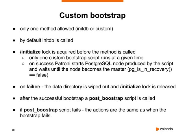 88
Custom bootstrap
● only one method allowed (initdb or custom)
● by default initdb is called
● /initialize lock is acquired before the method is called
○ only one custom bootstrap script runs at a given time
○ on success Patroni starts PostgreSQL node produced by the script
and waits until the node becomes the master (pg_is_in_recovery()
== false)
● on failure - the data directory is wiped out and /initialize lock is released
● after the successful bootstrap a post_boostrap script is called
● if post_boostrap script fails - the actions are the same as when the
bootstrap fails.
