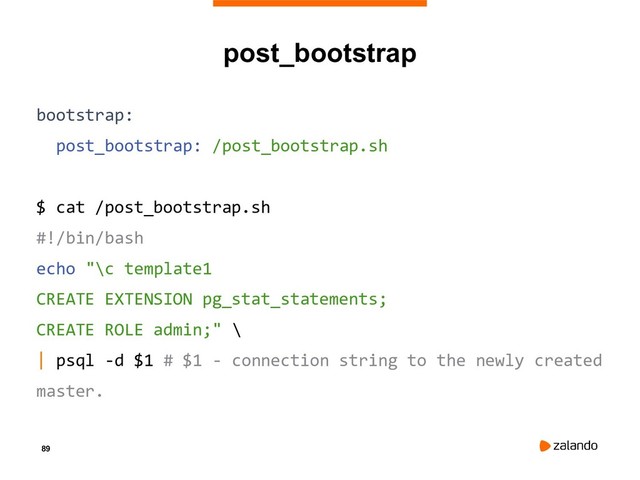 89
post_bootstrap
bootstrap:
post_bootstrap: /post_bootstrap.sh
$ cat /post_bootstrap.sh
#!/bin/bash
echo "\c template1
CREATE EXTENSION pg_stat_statements;
CREATE ROLE admin;" \
| psql -d $1 # $1 - connection string to the newly created
master.
