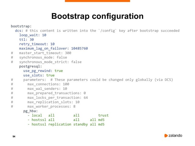 94
Bootstrap configuration
bootstrap:
dcs: # this content is written into the `/config` key after bootstrap succeeded
loop_wait: 10
ttl: 30
retry_timeout: 10
maximum_lag_on_failover: 10485760
# master_start_timeout: 300
# synchronous_mode: false
# synchronous_mode_strict: false
postgresql:
use_pg_rewind: true
use_slots: true
# parameters: # These parameters could be changed only globally (via DCS)
# max_connections: 100
# max_wal_senders: 10
# max_prepared_transactions: 0
# max_locks_per_transaction: 64
# max_replication_slots: 10
# max_worker_processes: 8
pg_hba:
- local all all trust
- hostssl all all all md5
- hostssl replication standby all md5
