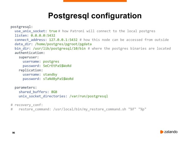 96
Postgresql configuration
postgresql:
use_unix_socket: true # how Patroni will connect to the local postgres
listen: 0.0.0.0:5432
connect_address: 127.0.0.1:5432 # how this node can be accessed from outside
data_dir: /home/postgres/pgroot/pgdata
bin_dir: /usr/lib/postgresql/10/bin # where the postgres binaries are located
authentication:
superuser:
username: postgres
password: SeCrEtPaS$WoRd
replication:
username: standby
password: sTaNdByPaS$WoRd
parameters:
shared_buffers: 8GB
unix_socket_directories: /var/run/postgresql
# recovery_conf:
# restore_command: /usr/local/bin/my_restore_command.sh "%f" "%p"
