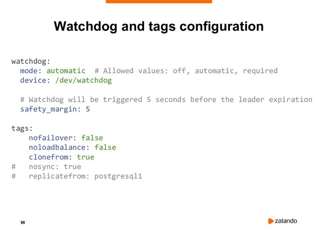 98
Watchdog and tags configuration
watchdog:
mode: automatic # Allowed values: off, automatic, required
device: /dev/watchdog
# Watchdog will be triggered 5 seconds before the leader expiration
safety_margin: 5
tags:
nofailover: false
noloadbalance: false
clonefrom: true
# nosync: true
# replicatefrom: postgresql1
