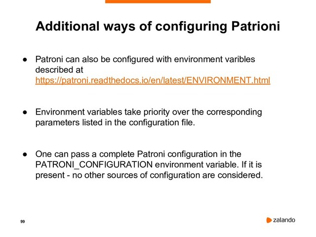 99
Additional ways of configuring Patrioni
● Patroni can also be configured with environment varibles
described at
https://patroni.readthedocs.io/en/latest/ENVIRONMENT.html
● Environment variables take priority over the corresponding
parameters listed in the configuration file.
● One can pass a complete Patroni configuration in the
PATRONI_CONFIGURATION environment variable. If it is
present - no other sources of configuration are considered.
