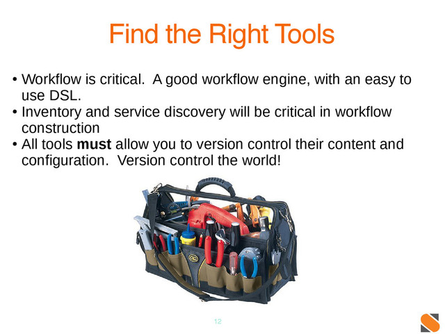 12
Find the Right Tools
●
Workflow is critical. A good workflow engine, with an easy to
use DSL.
●
Inventory and service discovery will be critical in workflow
construction
●
All tools must allow you to version control their content and
configuration. Version control the world!
