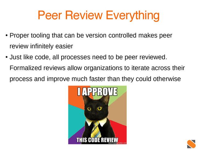 13
Peer Review Everything
●
Proper tooling that can be version controlled makes peer
review infinitely easier
●
Just like code, all processes need to be peer reviewed.
Formalized reviews allow organizations to iterate across their
process and improve much faster than they could otherwise
