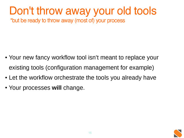 15
Don't throw away your old tools
*but be ready to throw away (most of) your process
●
Your new fancy workflow tool isn't meant to replace your
existing tools (configuration management for example)
●
Let the workflow orchestrate the tools you already have
●
Your processes will change.
