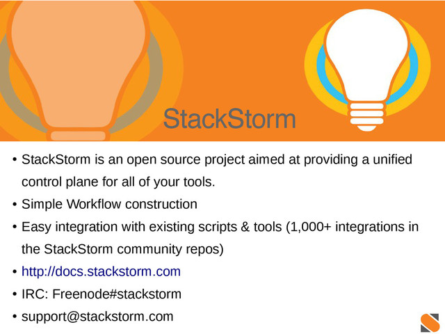 StackStorm
●
StackStorm is an open source project aimed at providing a unified
control plane for all of your tools.
●
Simple Workflow construction
●
Easy integration with existing scripts & tools (1,000+ integrations in
the StackStorm community repos)
●
http://docs.stackstorm.com
●
IRC: Freenode#stackstorm
●
support@stackstorm.com

