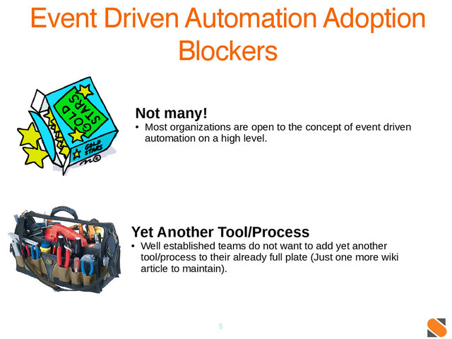 5
Event Driven Automation Adoption
Blockers
Not many!
●
Most organizations are open to the concept of event driven
automation on a high level.
Yet Another Tool/Process
●
Well established teams do not want to add yet another
tool/process to their already full plate (Just one more wiki
article to maintain).
