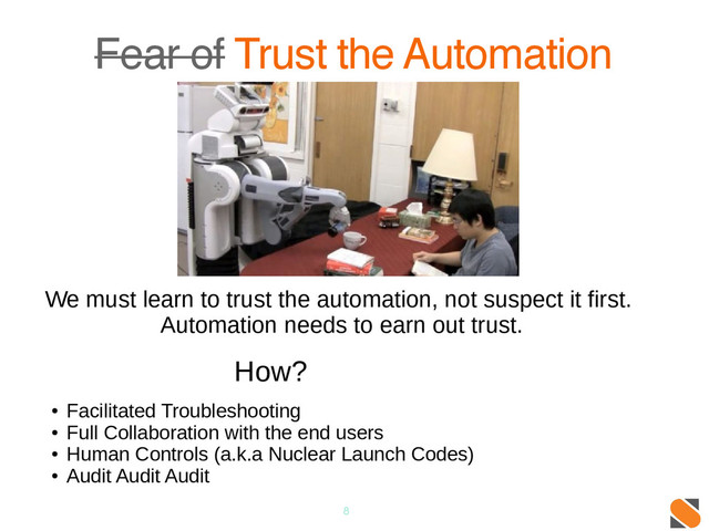 8
Fear of Trust the Automation
We must learn to trust the automation, not suspect it first.
Automation needs to earn out trust.
How?
●
Facilitated Troubleshooting
●
Full Collaboration with the end users
●
Human Controls (a.k.a Nuclear Launch Codes)
●
Audit Audit Audit
