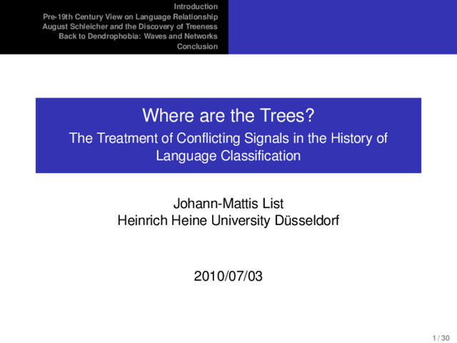 Introduction
Pre-19th Century View on Language Relationship
August Schleicher and the Discovery of Treeness
Back to Dendrophobia: Waves and Networks
Conclusion
Where are the Trees?
The Treatment of Conflicting Signals in the History of
Language Classification
Johann-Mattis List
Heinrich Heine University Düsseldorf
2010/07/03
1 / 30
