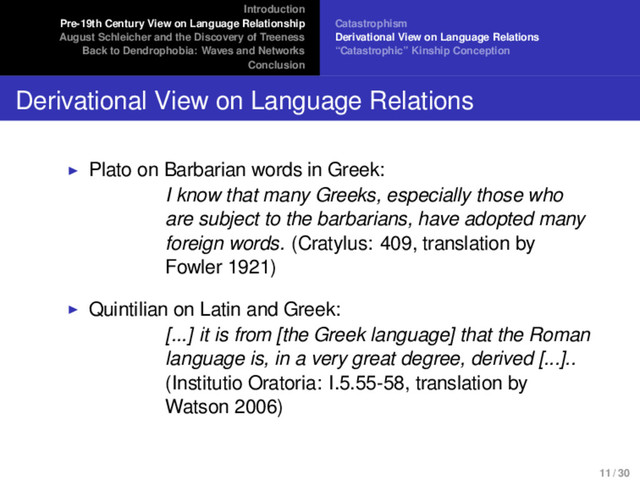Introduction
Pre-19th Century View on Language Relationship
August Schleicher and the Discovery of Treeness
Back to Dendrophobia: Waves and Networks
Conclusion
Catastrophism
Derivational View on Language Relations
“Catastrophic” Kinship Conception
Derivational View on Language Relations
Plato on Barbarian words in Greek:
I know that many Greeks, especially those who
are subject to the barbarians, have adopted many
foreign words. (Cratylus: 409, translation by
Fowler 1921)
Quintilian on Latin and Greek:
[...] it is from [the Greek language] that the Roman
language is, in a very great degree, derived [...]..
(Institutio Oratoria: I.5.55-58, translation by
Watson 2006)
11 / 30
