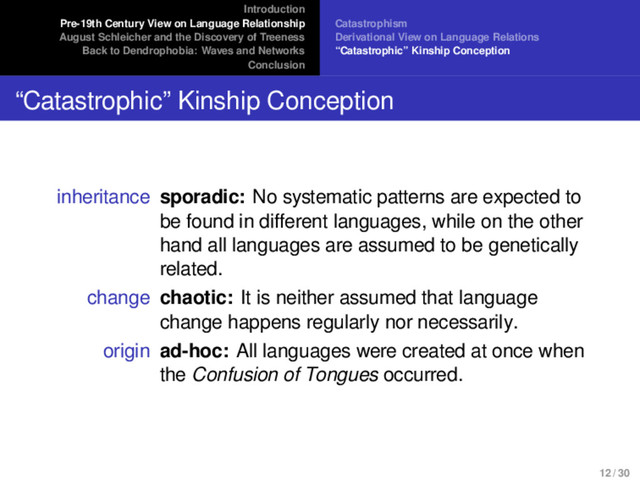 Introduction
Pre-19th Century View on Language Relationship
August Schleicher and the Discovery of Treeness
Back to Dendrophobia: Waves and Networks
Conclusion
Catastrophism
Derivational View on Language Relations
“Catastrophic” Kinship Conception
“Catastrophic” Kinship Conception
inheritance sporadic: No systematic patterns are expected to
be found in different languages, while on the other
hand all languages are assumed to be genetically
related.
change chaotic: It is neither assumed that language
change happens regularly nor necessarily.
origin ad-hoc: All languages were created at once when
the Confusion of Tongues occurred.
12 / 30
