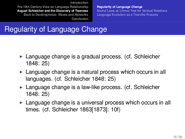 Introduction
Pre-19th Century View on Language Relationship
August Schleicher and the Discovery of Treeness
Back to Dendrophobia: Waves and Networks
Conclusion
Regularity of Language Change
Sound Laws as Litmus Test for Vertical Relations
Language Evolution as a Tree-like Process
Regularity of Language Change
Language change is a gradual process. (cf. Schleicher
1848: 25)
Language change is a natural process which occurs in all
languages. (cf. Schleicher 1848: 25)
Language change is a law-like process. (cf. Schleicher
1848: 25)
Language change is a universal process which occurs in all
times. (cf. Schleicher 1863[1873]: 10f)
15 / 30
