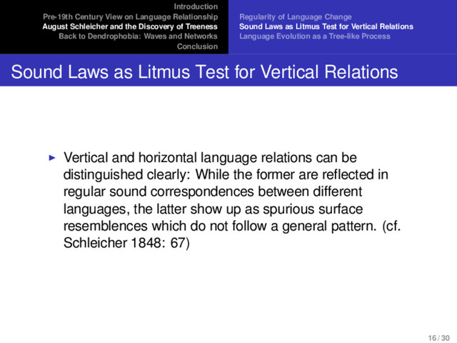 Introduction
Pre-19th Century View on Language Relationship
August Schleicher and the Discovery of Treeness
Back to Dendrophobia: Waves and Networks
Conclusion
Regularity of Language Change
Sound Laws as Litmus Test for Vertical Relations
Language Evolution as a Tree-like Process
Sound Laws as Litmus Test for Vertical Relations
Vertical and horizontal language relations can be
distinguished clearly: While the former are reflected in
regular sound correspondences between different
languages, the latter show up as spurious surface
resemblences which do not follow a general pattern. (cf.
Schleicher 1848: 67)
16 / 30
