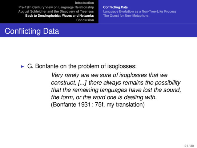 Introduction
Pre-19th Century View on Language Relationship
August Schleicher and the Discovery of Treeness
Back to Dendrophobia: Waves and Networks
Conclusion
Conflicting Data
Language Evolution as a Non-Tree-Like Process
The Quest for New Metaphors
Conflicting Data
G. Bonfante on the problem of isoglosses:
Very rarely are we sure of isoglosses that we
construct, [...] there always remains the possibility
that the remaining languages have lost the sound,
the form, or the word one is dealing with.
(Bonfante 1931: 75f, my translation)
21 / 30
