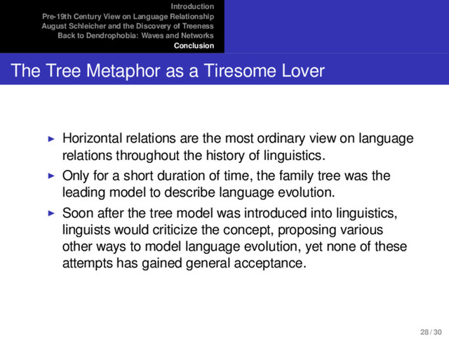 Introduction
Pre-19th Century View on Language Relationship
August Schleicher and the Discovery of Treeness
Back to Dendrophobia: Waves and Networks
Conclusion
The Tree Metaphor as a Tiresome Lover
Horizontal relations are the most ordinary view on language
relations throughout the history of linguistics.
Only for a short duration of time, the family tree was the
leading model to describe language evolution.
Soon after the tree model was introduced into linguistics,
linguists would criticize the concept, proposing various
other ways to model language evolution, yet none of these
attempts has gained general acceptance.
28 / 30
