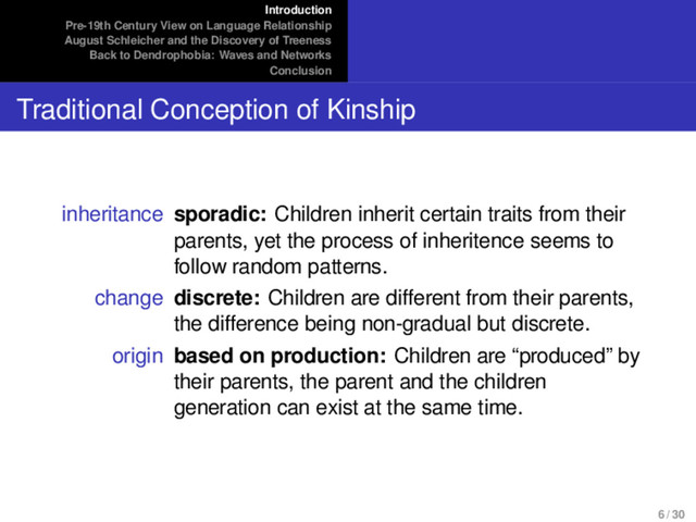 Introduction
Pre-19th Century View on Language Relationship
August Schleicher and the Discovery of Treeness
Back to Dendrophobia: Waves and Networks
Conclusion
Traditional Conception of Kinship
inheritance sporadic: Children inherit certain traits from their
parents, yet the process of inheritence seems to
follow random patterns.
change discrete: Children are different from their parents,
the difference being non-gradual but discrete.
origin based on production: Children are “produced” by
their parents, the parent and the children
generation can exist at the same time.
6 / 30
