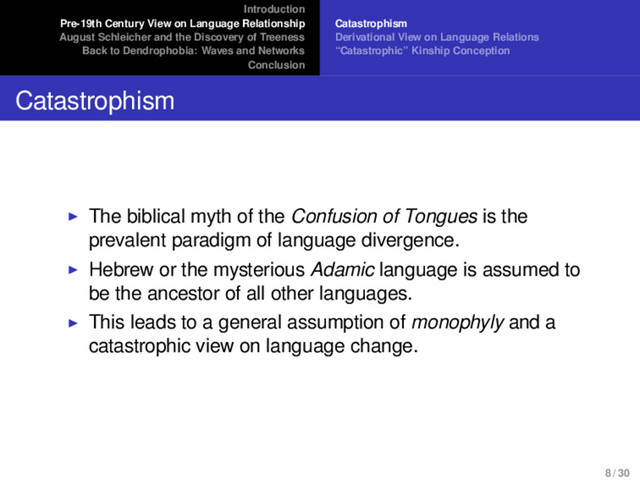 Introduction
Pre-19th Century View on Language Relationship
August Schleicher and the Discovery of Treeness
Back to Dendrophobia: Waves and Networks
Conclusion
Catastrophism
Derivational View on Language Relations
“Catastrophic” Kinship Conception
Catastrophism
The biblical myth of the Confusion of Tongues is the
prevalent paradigm of language divergence.
Hebrew or the mysterious Adamic language is assumed to
be the ancestor of all other languages.
This leads to a general assumption of monophyly and a
catastrophic view on language change.
8 / 30
