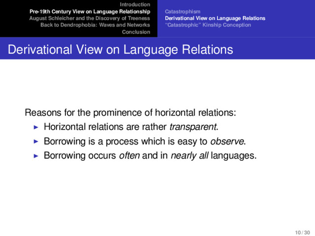 Introduction
Pre-19th Century View on Language Relationship
August Schleicher and the Discovery of Treeness
Back to Dendrophobia: Waves and Networks
Conclusion
Catastrophism
Derivational View on Language Relations
“Catastrophic” Kinship Conception
Derivational View on Language Relations
Reasons for the prominence of horizontal relations:
Horizontal relations are rather transparent.
Borrowing is a process which is easy to observe.
Borrowing occurs often and in nearly all languages.
10 / 30
