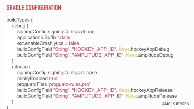 @MOLSJEROEN
GRADLE CONFIGURATION
buildTypes {
debug {
signingConﬁg signingConﬁgs.debug
applicationIdSufﬁx '.daily'
ext.enableCrashlytics = false
buildConﬁgField "String", "HOCKEY_APP_ID", Keys.hockeyAppDebug
buildConﬁgField "String", "AMPLITUDE_APP_ID", Keys.amplitudeDebug
}
release {
signingConﬁg signingConﬁgs.release
minifyEnabled true
proguardFiles 'proguard-rules.pro'
buildConﬁgField "String", "HOCKEY_APP_ID", Keys.hockeyAppRelease
buildConﬁgField "String", "AMPLITUDE_APP_ID", Keys.amplitudeRelease
}
