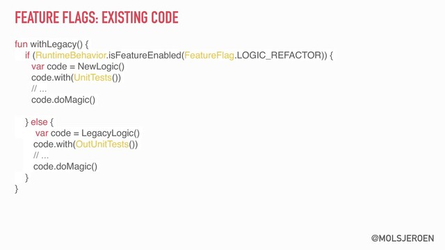 @MOLSJEROEN
FEATURE FLAGS: EXISTING CODE
fun withLegacy() {
if (RuntimeBehavior.isFeatureEnabled(FeatureFlag.LOGIC_REFACTOR)) {
var code = NewLogic()
code.with(UnitTests())
// ...
code.doMagic()
} else {
var code = LegacyLogic()
code.with(OutUnitTests())
// ...
code.doMagic()
}
}

