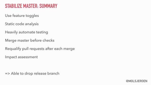 @MOLSJEROEN
STABILIZE MASTER: SUMMARY
Use feature toggles
Static code analysis
Heavily automate testing
Merge master before checks
Requalify pull requests after each merge
Impact assessment
=> Able to drop release branch

