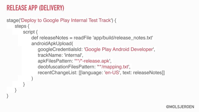 @MOLSJEROEN
RELEASE APP (DELIVERY)
stage('Deploy to Google Play Internal Test Track') {
steps {
script {
def releaseNotes = readFile 'app/build/release_notes.txt'
androidApkUpload(
googleCredentialsId: 'Google Play Android Developer',
trackName: 'internal',
apkFilesPattern: '**/*-release.apk',
deobfuscationFilesPattern: '**/mapping.txt',
recentChangeList: [[language: 'en-US', text: releaseNotes]]
)
}
}
}
