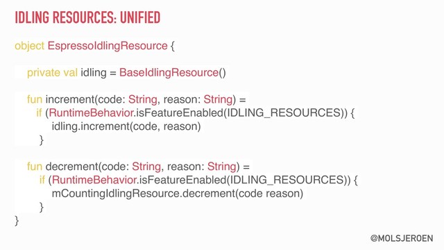 @MOLSJEROEN
IDLING RESOURCES: UNIFIED
object EspressoIdlingResource {
private val idling = BaseIdlingResource()
fun increment(code: String, reason: String) =
if (RuntimeBehavior.isFeatureEnabled(IDLING_RESOURCES)) {
idling.increment(code, reason)
}
fun decrement(code: String, reason: String) =
if (RuntimeBehavior.isFeatureEnabled(IDLING_RESOURCES)) {
mCountingIdlingResource.decrement(code reason)
}
}
