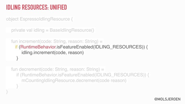 @MOLSJEROEN
IDLING RESOURCES: UNIFIED
object EspressoIdlingResource {
private val idling = BaseIdlingResource()
fun increment(code: String, reason: String) =
if (RuntimeBehavior.isFeatureEnabled(IDLING_RESOURCES)) {
idling.increment(code, reason)
}
fun decrement(code: String, reason: String) =
if (RuntimeBehavior.isFeatureEnabled(IDLING_RESOURCES)) {
mCountingIdlingResource.decrement(code reason)
}
}
