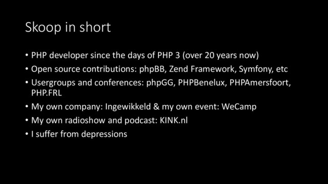 Skoop in short
• PHP developer since the days of PHP 3 (over 20 years now)
• Open source contributions: phpBB, Zend Framework, Symfony, etc
• Usergroups and conferences: phpGG, PHPBenelux, PHPAmersfoort,
PHP.FRL
• My own company: Ingewikkeld & my own event: WeCamp
• My own radioshow and podcast: KINK.nl
• I suffer from depressions
