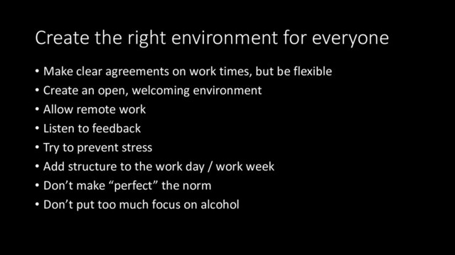 Create the right environment for everyone
• Make clear agreements on work times, but be flexible
• Create an open, welcoming environment
• Allow remote work
• Listen to feedback
• Try to prevent stress
• Add structure to the work day / work week
• Don’t make “perfect” the norm
• Don’t put too much focus on alcohol

