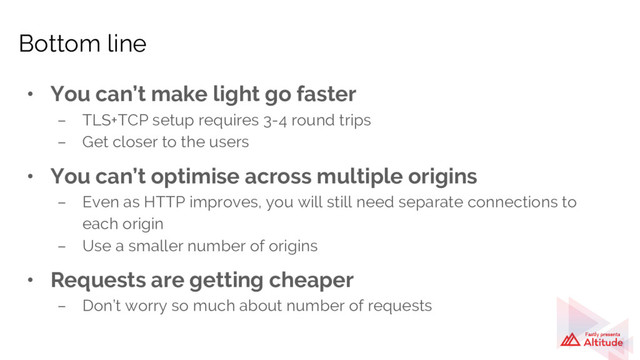 • You can’t make light go faster
– TLS+TCP setup requires 3-4 round trips
– Get closer to the users
• You can’t optimise across multiple origins
– Even as HTTP improves, you will still need separate connections to
each origin
– Use a smaller number of origins
• Requests are getting cheaper
– Don’t worry so much about number of requests
Bottom line

