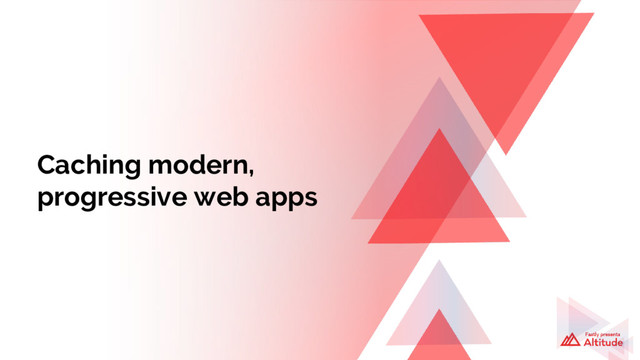 Caching modern,
progressive web apps
