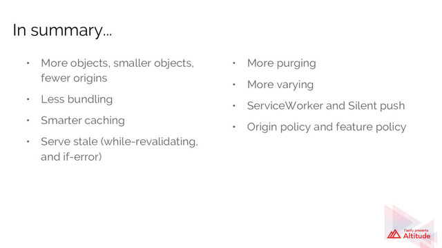 • More objects, smaller objects,
fewer origins
• Less bundling
• Smarter caching
• Serve stale (while-revalidating,
and if-error)
In summary...
• More purging
• More varying
• ServiceWorker and Silent push
• Origin policy and feature policy
