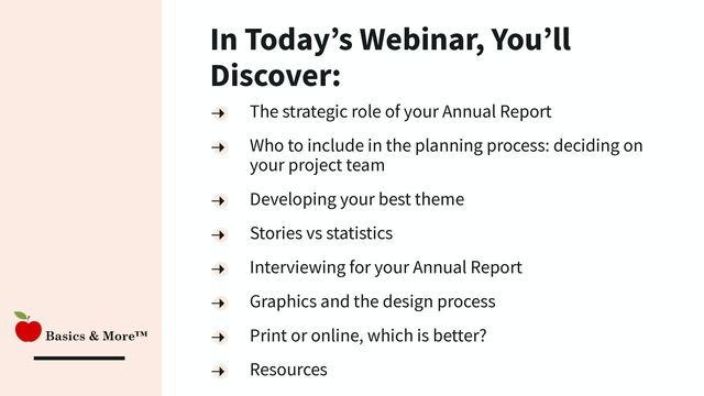 In Today’s Webinar, You’ll
Discover:
The strategic role of your Annual Report
Who to include in the planning process: deciding on
your project team
Developing your best theme
Stories vs statistics
Interviewing for your Annual Report
Graphics and the design process
Print or online, which is better?
Resources

