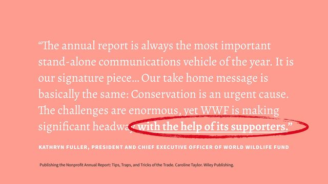 “The annual report is always the most important
stand-alone communications vehicle of the year. It is
our signature piece… Our take home message is
basically the same: Conservation is an urgent cause.
The challenges are enormous, yet WWF is making
signiﬁcant headway with the help of its supporters.”
KATHRYN FULLER, PRESIDENT AND CHIEF EXECUTIVE OFFICER OF WORLD WILDLIFE FUND
Publishing the Nonprofit Annual Report: Tips, Traps, and Tricks of the Trade. Caroline Taylor. Wiley Publishing.
