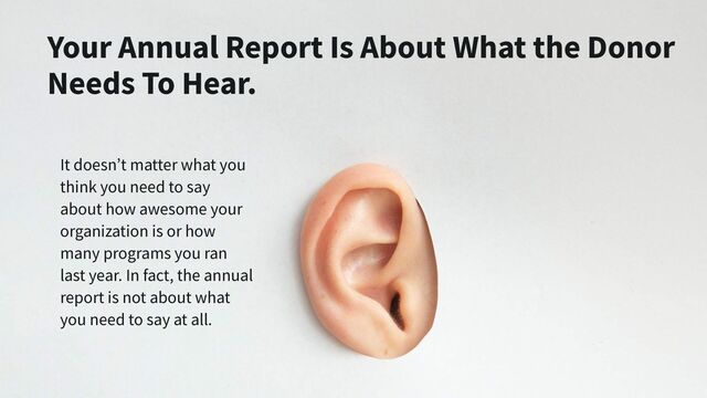 It doesn’t matter what you
think you need to say
about how awesome your
organization is or how
many programs you ran
last year. In fact, the annual
report is not about what
you need to say at all.
Your Annual Report Is About What the Donor
Needs To Hear.
