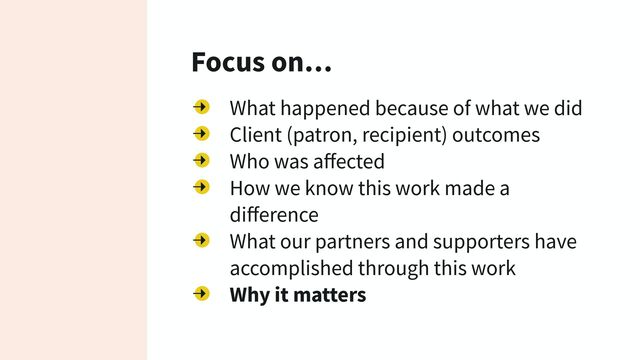 Focus on…
What happened because of what we did
Client (patron, recipient) outcomes
Who was aﬀected
How we know this work made a
diﬀerence
What our partners and supporters have
accomplished through this work
Why it matters
