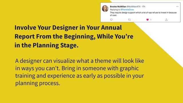 Involve Your Designer in Your Annual
Report From the Beginning, While You’re
in the Planning Stage.
A designer can visualize what a theme will look like
in ways you can't. Bring in someone with graphic
training and experience as early as possible in your
planning process.
